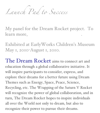Launch Pad to Success
My panel for the Dream Rocket project.  To learn more, www.thedreamrocket.com.
Exhibited at EarlyWorks Children’s Museum May 1, 2010-August 1, 2010.
The Dream Rocket aims to connect art and education through a global collaborative initiative. It will inspire participants to consider, express, and explore their dreams for a better future using Dream Themes such as Energy, Space, Peace, Science, Recycling, etc. The Wrapping of the Saturn V Rocket will recognize the power of global collaboration, and in turn, The Dream Rocket hopes to inspire individuals all over the World not only to dream, but also to recognize their power to pursue their dreams.